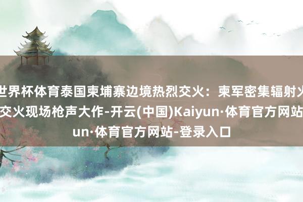 世界杯体育泰国柬埔寨边境热烈交火：柬军密集辐射火箭弹还击 交火现场枪声大作-开云(中国)Kaiyun·体育官方网站-登录入口