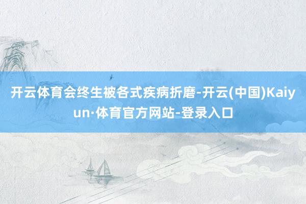 开云体育会终生被各式疾病折磨-开云(中国)Kaiyun·体育官方网站-登录入口