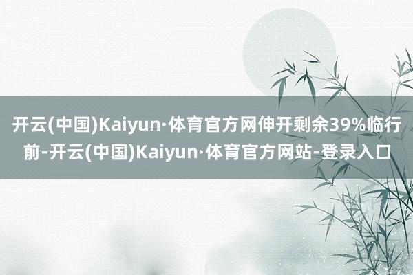 开云(中国)Kaiyun·体育官方网伸开剩余39%临行前-开云(中国)Kaiyun·体育官方网站-登录入口
