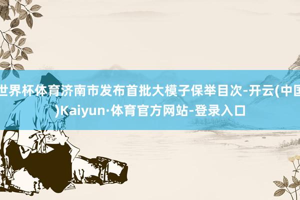 世界杯体育济南市发布首批大模子保举目次-开云(中国)Kaiyun·体育官方网站-登录入口