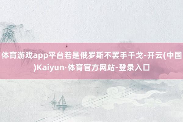 体育游戏app平台若是俄罗斯不罢手干戈-开云(中国)Kaiyun·体育官方网站-登录入口