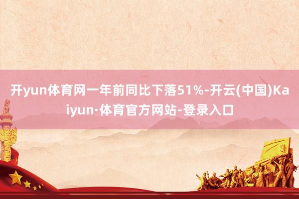 开yun体育网一年前同比下落51%-开云(中国)Kaiyun·体育官方网站-登录入口