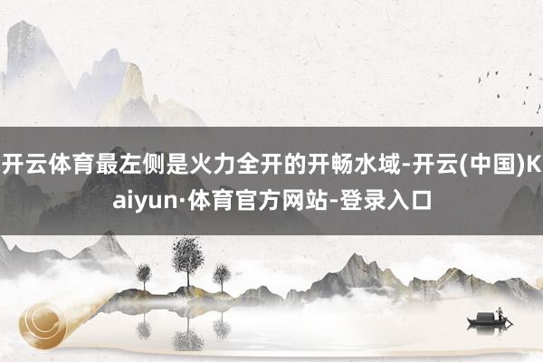 开云体育最左侧是火力全开的开畅水域-开云(中国)Kaiyun·体育官方网站-登录入口
