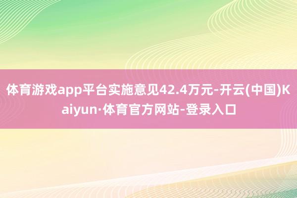 体育游戏app平台实施意见42.4万元-开云(中国)Kaiyun·体育官方网站-登录入口