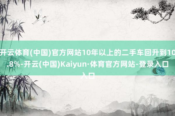 开云体育(中国)官方网站10年以上的二手车回升到10.8%-开云(中国)Kaiyun·体育官方网站-登录入口