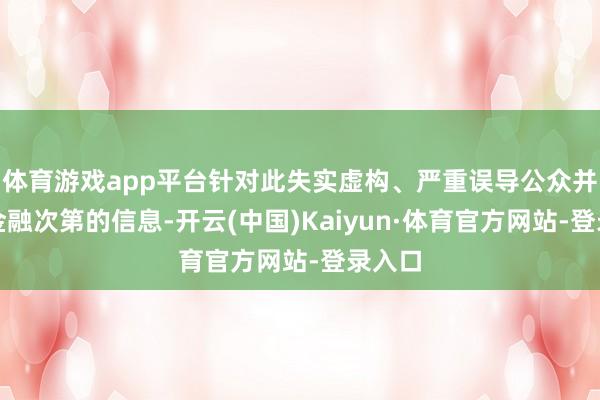 体育游戏app平台针对此失实虚构、严重误导公众并滋扰金融次第的信息-开云(中国)Kaiyun·体育官方网站-登录入口