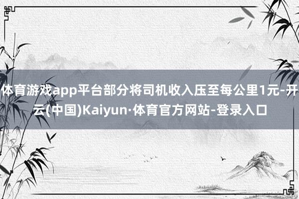 体育游戏app平台部分将司机收入压至每公里1元-开云(中国)Kaiyun·体育官方网站-登录入口