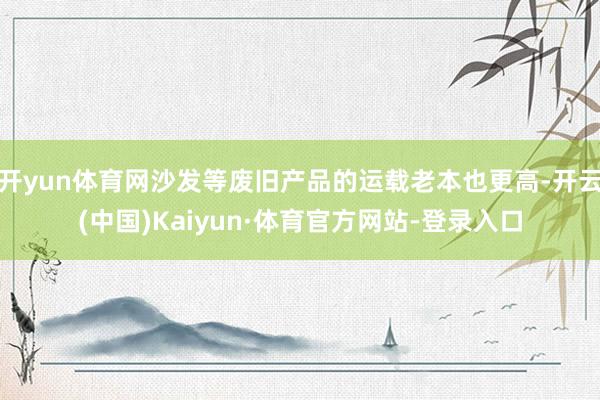 开yun体育网沙发等废旧产品的运载老本也更高-开云(中国)Kaiyun·体育官方网站-登录入口