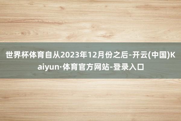 世界杯体育自从2023年12月份之后-开云(中国)Kaiyun·体育官方网站-登录入口