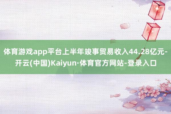 体育游戏app平台上半年竣事贸易收入44.28亿元-开云(中国)Kaiyun·体育官方网站-登录入口