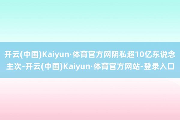 开云(中国)Kaiyun·体育官方网阴私超10亿东说念主次-开云(中国)Kaiyun·体育官方网站-登录入口