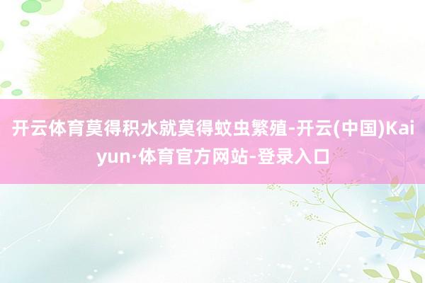 开云体育莫得积水就莫得蚊虫繁殖-开云(中国)Kaiyun·体育官方网站-登录入口