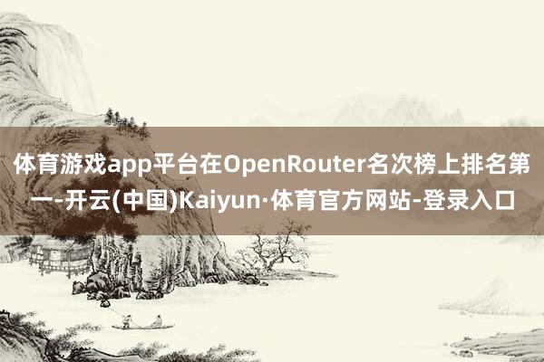 体育游戏app平台在OpenRouter名次榜上排名第一-开云(中国)Kaiyun·体育官方网站-登录入口
