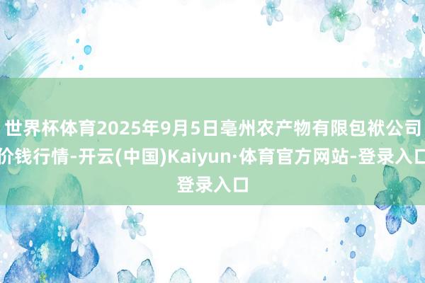 世界杯体育2025年9月5日亳州农产物有限包袱公司价钱行情-开云(中国)Kaiyun·体育官方网站-登录入口