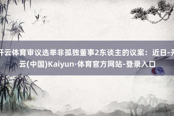 开云体育审议选举非孤独董事2东谈主的议案：近日-开云(中国)Kaiyun·体育官方网站-登录入口