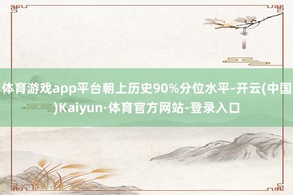 体育游戏app平台朝上历史90%分位水平-开云(中国)Kaiyun·体育官方网站-登录入口