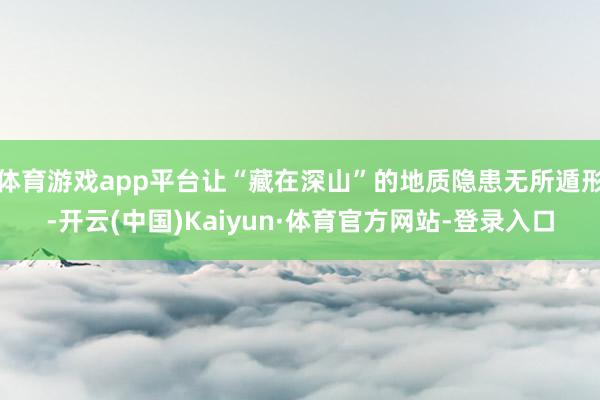 体育游戏app平台让“藏在深山”的地质隐患无所遁形-开云(中国)Kaiyun·体育官方网站-登录入口
