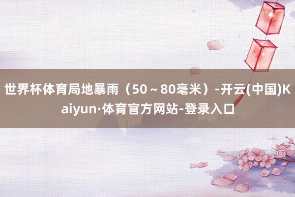 世界杯体育局地暴雨（50～80毫米）-开云(中国)Kaiyun·体育官方网站-登录入口