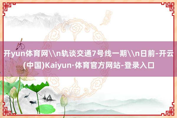 开yun体育网\n轨谈交通7号线一期\n日前-开云(中国)Kaiyun·体育官方网站-登录入口