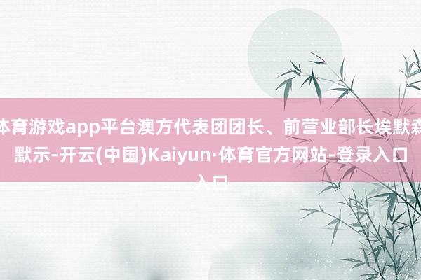 体育游戏app平台澳方代表团团长、前营业部长埃默森默示-开云(中国)Kaiyun·体育官方网站-登录入口