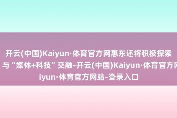 开云(中国)Kaiyun·体育官方网惠东还将积极探索“媒体+文化”与“媒体+科技”交融-开云(中国)Kaiyun·体育官方网站-登录入口
