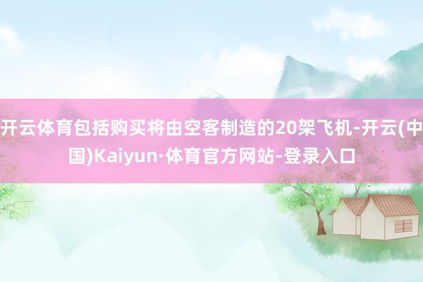 开云体育包括购买将由空客制造的20架飞机-开云(中国)Kaiyun·体育官方网站-登录入口