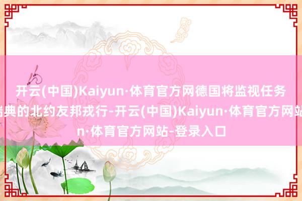 开云(中国)Kaiyun·体育官方网德国将监视任务顶住给驻瑞典的北约友邦戎行-开云(中国)Kaiyun·体育官方网站-登录入口