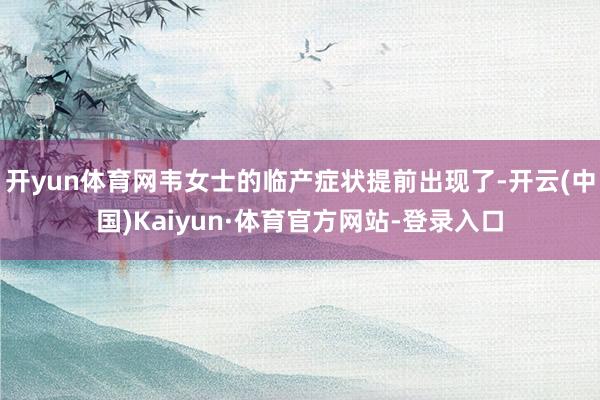 开yun体育网韦女士的临产症状提前出现了-开云(中国)Kaiyun·体育官方网站-登录入口