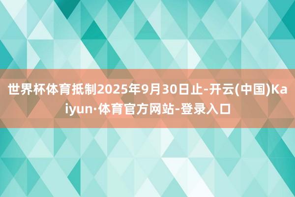 世界杯体育抵制2025年9月30日止-开云(中国)Kaiyun·体育官方网站-登录入口