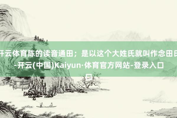 开云体育陈的读音通田；是以这个大姓氏就叫作念田氏-开云(中国)Kaiyun·体育官方网站-登录入口