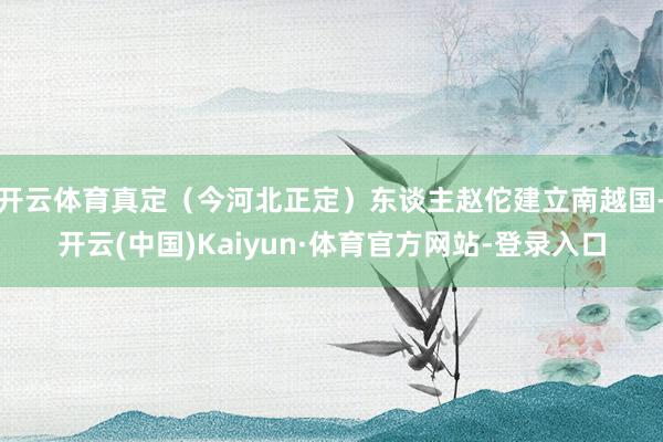 开云体育真定（今河北正定）东谈主赵佗建立南越国-开云(中国)Kaiyun·体育官方网站-登录入口