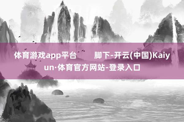 体育游戏app平台        脚下-开云(中国)Kaiyun·体育官方网站-登录入口