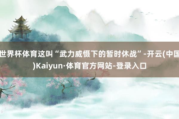 世界杯体育这叫“武力威慑下的暂时休战”-开云(中国)Kaiyun·体育官方网站-登录入口