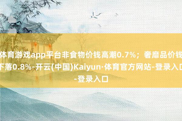 体育游戏app平台非食物价钱高潮0.7%；奢靡品价钱下落0.8%-开云(中国)Kaiyun·体育官方网站-登录入口
