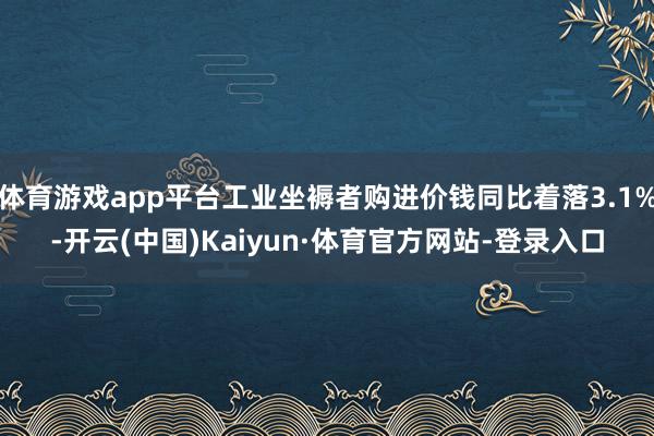 体育游戏app平台工业坐褥者购进价钱同比着落3.1%-开云(中国)Kaiyun·体育官方网站-登录入口
