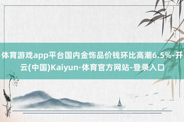 体育游戏app平台国内金饰品价钱环比高潮6.5%-开云(中国)Kaiyun·体育官方网站-登录入口