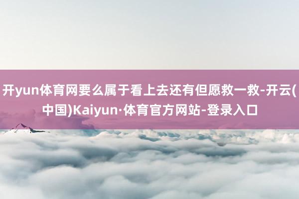 开yun体育网要么属于看上去还有但愿救一救-开云(中国)Kaiyun·体育官方网站-登录入口
