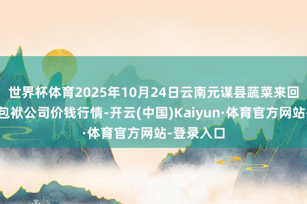 世界杯体育2025年10月24日云南元谋县蔬菜来回商场有限包袱公司价钱行情-开云(中国)Kaiyun·体育官方网站-登录入口