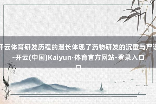 开云体育研发历程的漫长体现了药物研发的沉重与严谨-开云(中国)Kaiyun·体育官方网站-登录入口
