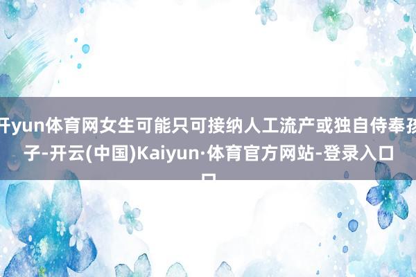 开yun体育网女生可能只可接纳人工流产或独自侍奉孩子-开云(中国)Kaiyun·体育官方网站-登录入口
