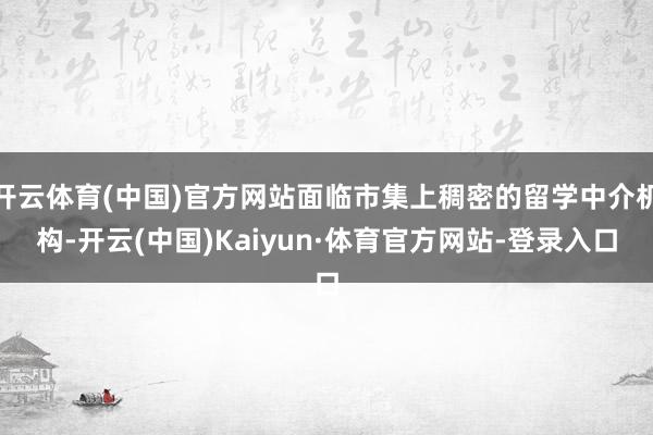 开云体育(中国)官方网站面临市集上稠密的留学中介机构-开云(中国)Kaiyun·体育官方网站-登录入口