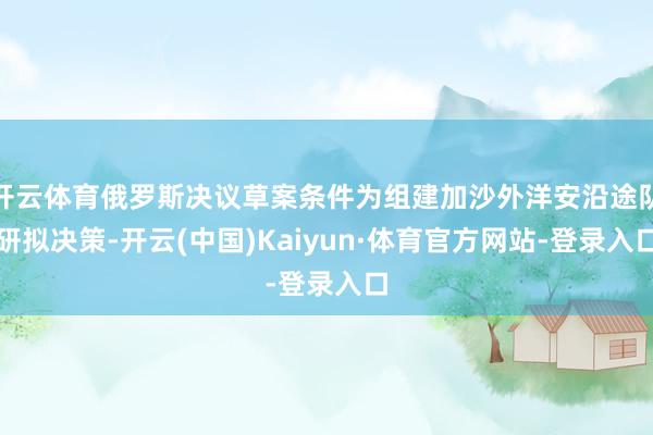 开云体育俄罗斯决议草案条件为组建加沙外洋安沿途队研拟决策-开云(中国)Kaiyun·体育官方网站-登录入口