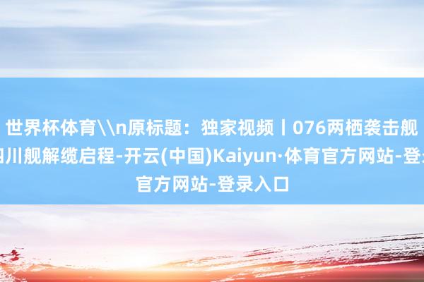 世界杯体育\n原标题:独家视频丨076两栖袭击舰首舰四川舰解缆启程-开云(中国)Kaiyun·体育官方网站-登录入口