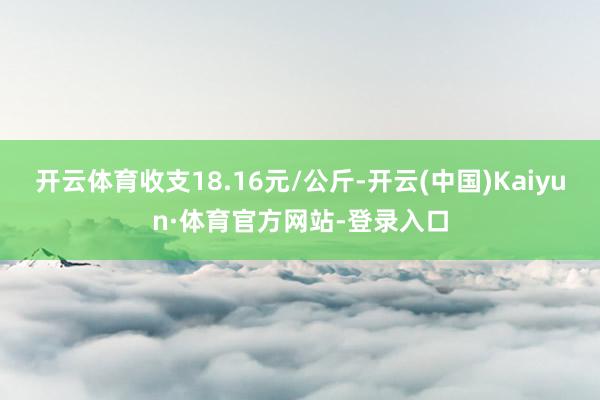 开云体育收支18.16元/公斤-开云(中国)Kaiyun·体育官方网站-登录入口