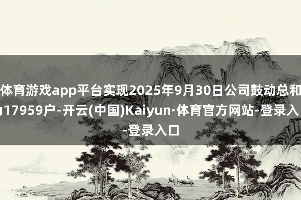 体育游戏app平台实现2025年9月30日公司鼓动总和为17959户-开云(中国)Kaiyun·体育官方网站-登录入口