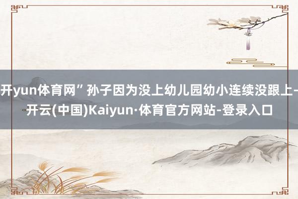 开yun体育网”孙子因为没上幼儿园幼小连续没跟上-开云(中国)Kaiyun·体育官方网站-登录入口