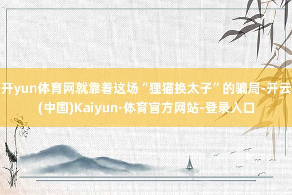 开yun体育网就靠着这场“狸猫换太子”的骗局-开云(中国)Kaiyun·体育官方网站-登录入口